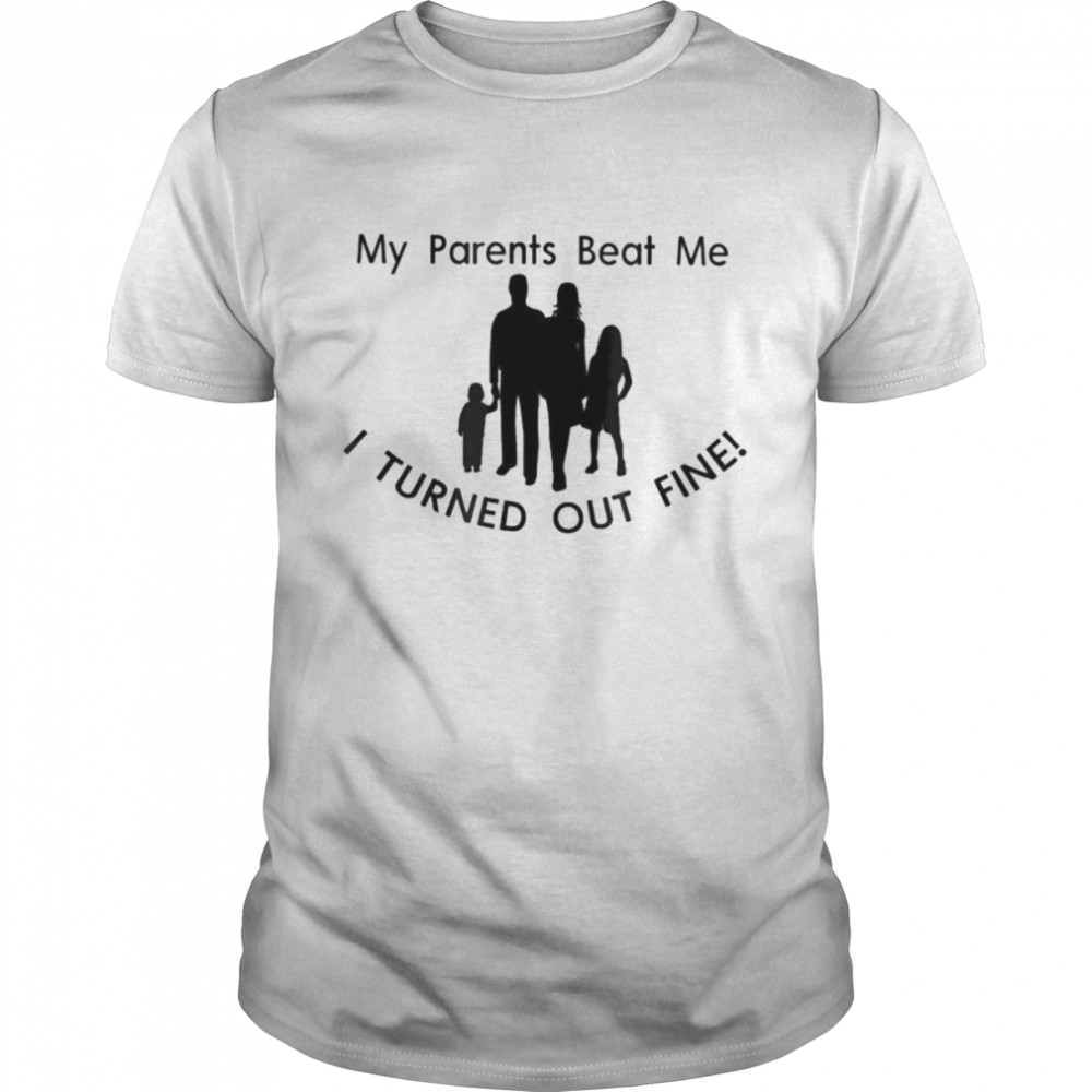 My parents my family beat me I turned out fine shirt