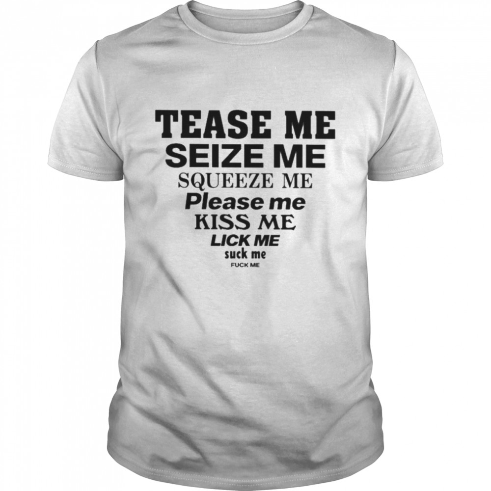 Tease me seize me squeeze me please me kiss me lick me suck me fuck me shirt