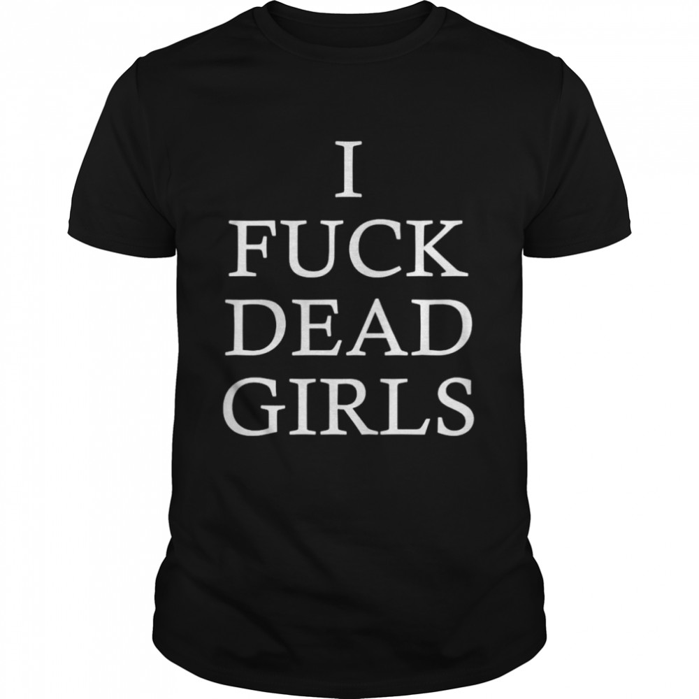 I fuck dead girls shirt