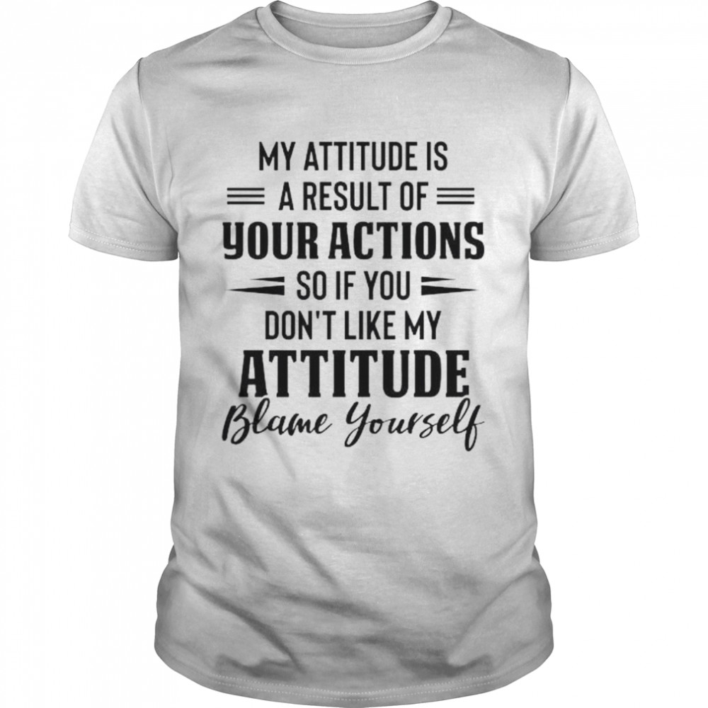 My attitude is a result of your action so if you don’t like my attitude blame yourself shirt