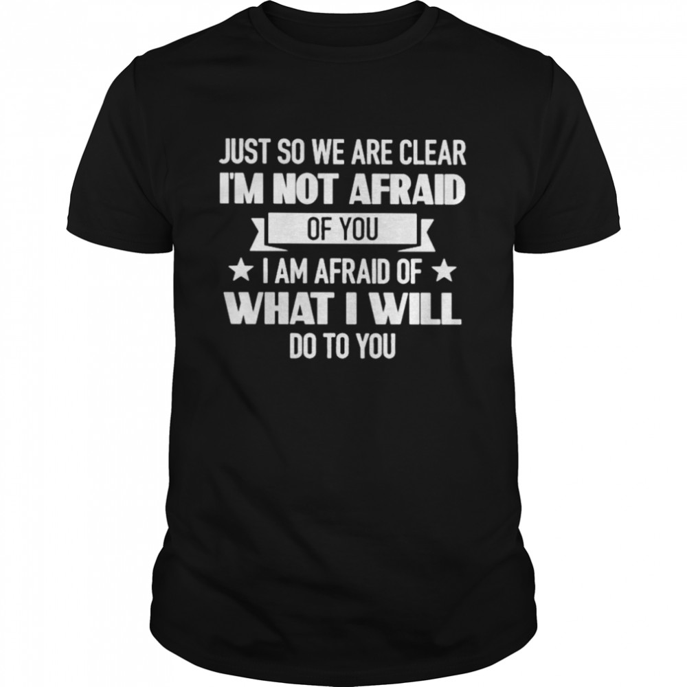 Just so we are clear I’m not afraid of you I am afraid of what I will do to you shirt