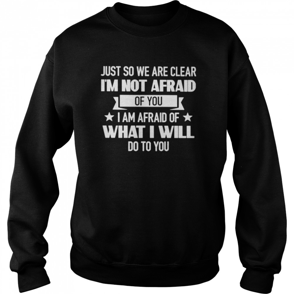 just so we are clear im not afraid of you i am afraid of what i will do to you shirt unisex sweatshirt