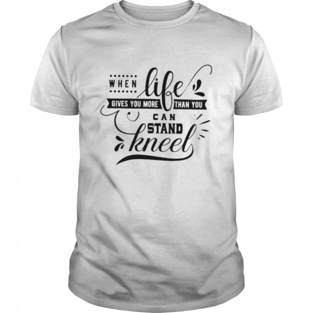 When life gives you more than you can stand kneel shirt