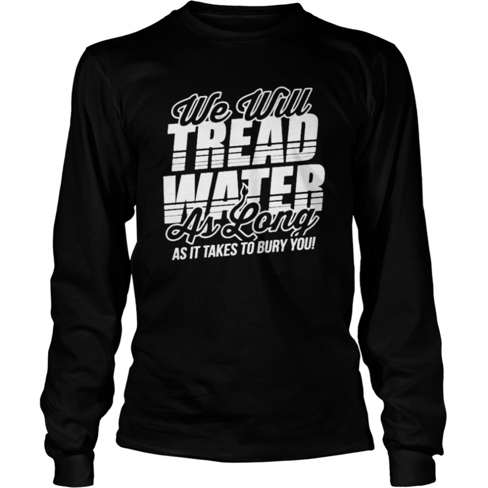 we will tread water as long as it takes to bury you long sleeved t shirt