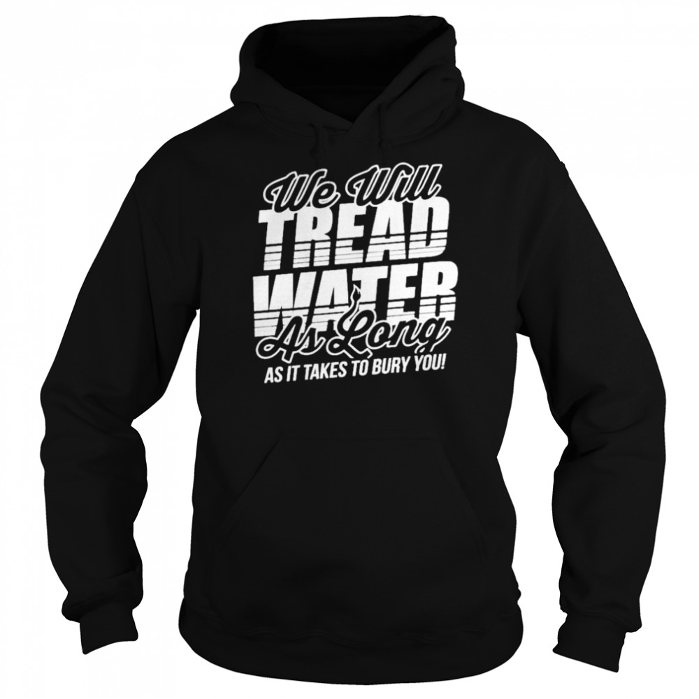 we will tread water as long as it takes to bury you unisex hoodie