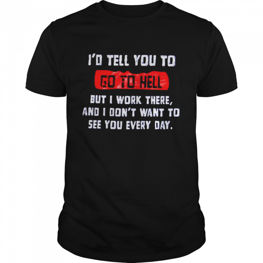 I’d tell you to go to hell but i work there and i don’t want to see you every day shirt