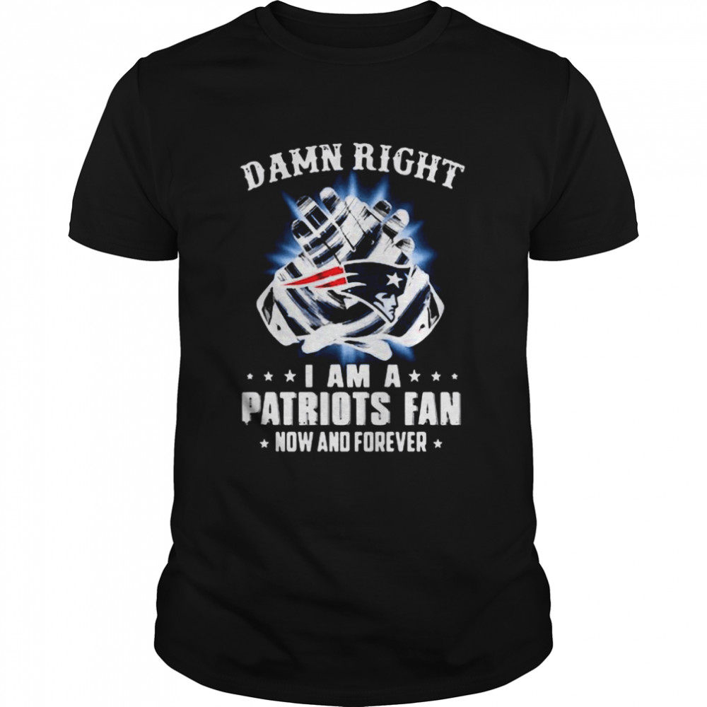 Damn Right I Am A Patriots Fan Now And Forever New England Patriots T Shirt
