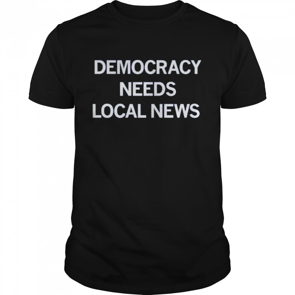 Democracy needs local news shirt
