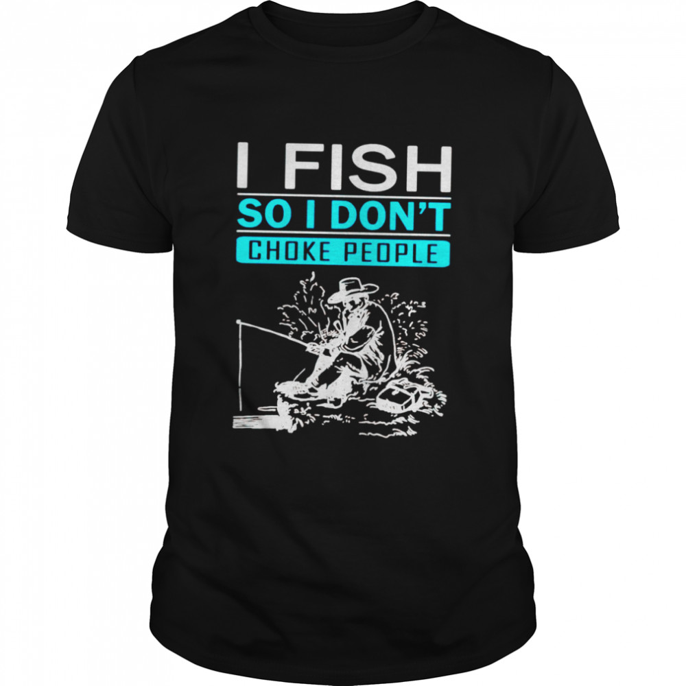 I fish so I don’t choke people shirt