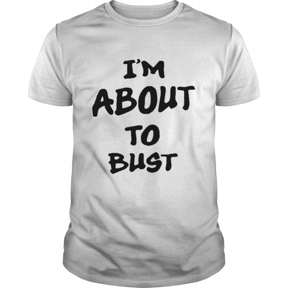 I’m About To Bust shirt