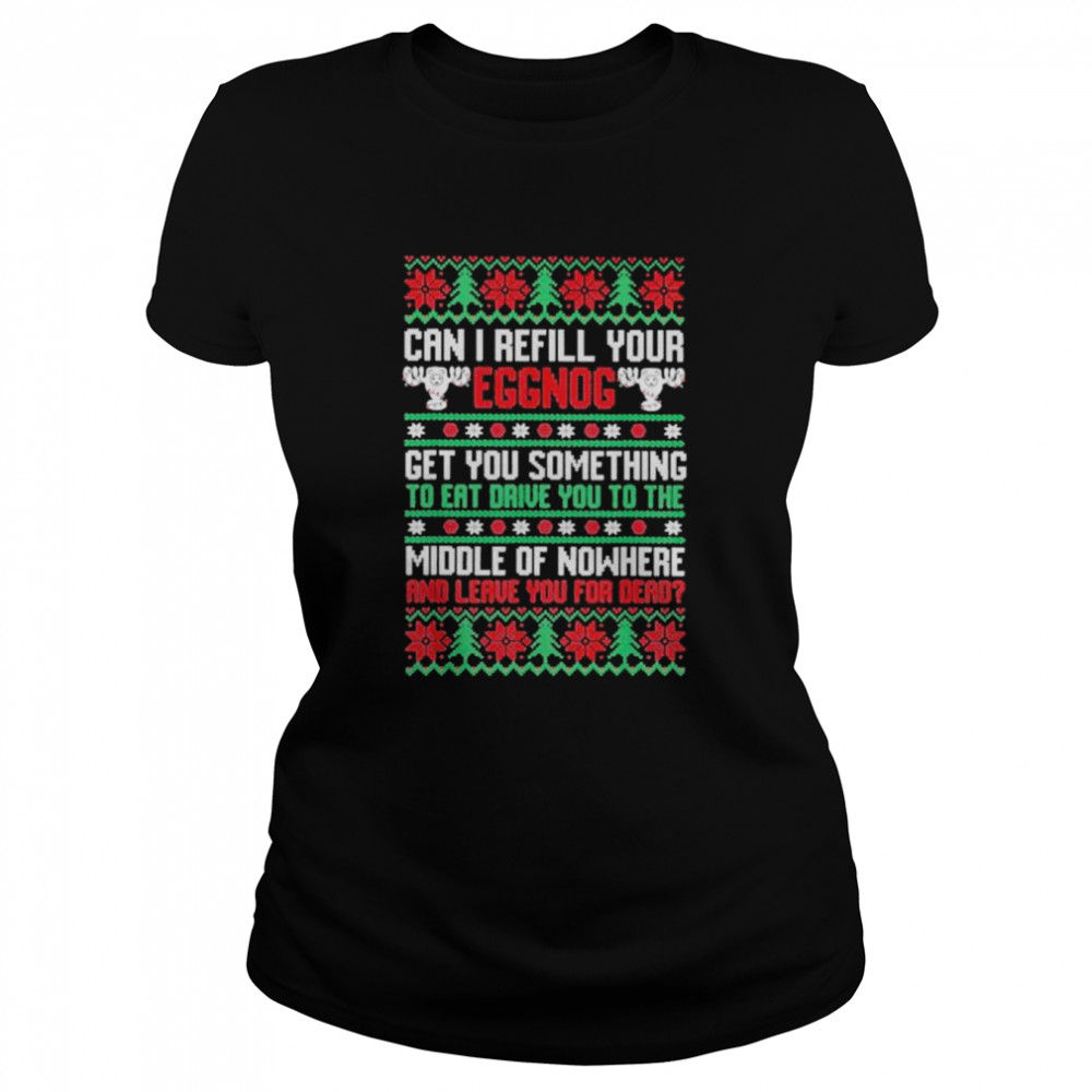 saying can i refill your eggnog get you something to eat drive you to the middle of nowhere and leave you for dead ugly christmas shirt classic womens t shirt