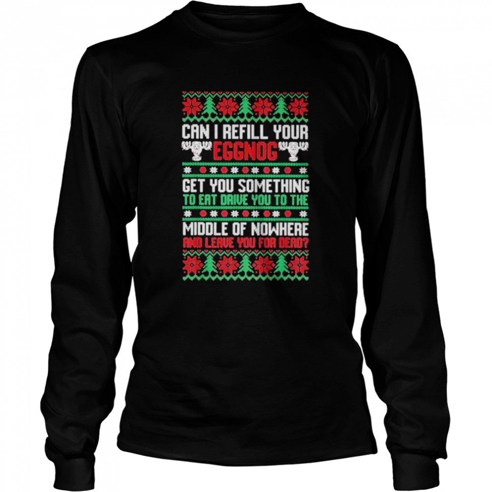 Saying can I refill your eggnog get you something to eat drive you to the middle of nowhere and leave you for dead ugly Christmas shirt Long Sleeved T-shirt
